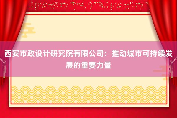 西安市政设计研究院有限公司：推动城市可持续发展的重要力量