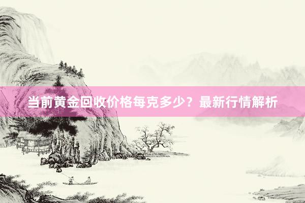 当前黄金回收价格每克多少？最新行情解析