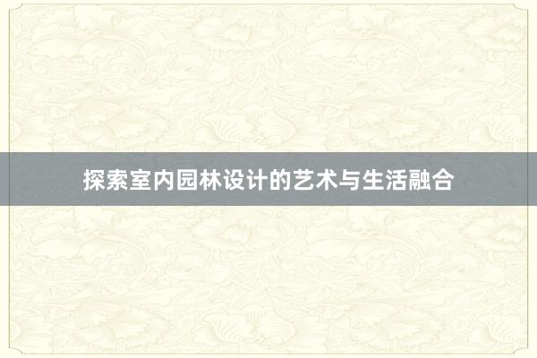 探索室内园林设计的艺术与生活融合